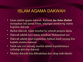 ISLAM AGAMA DAKWAH 
• Islam adalah agama dakwah. Kalimah laa ilaha illallah 
merupakan inti ajaran Islam, sekaligus pendorong utama 
kegiatan dakwah 
• Berkat dakwah, Islam tersebar ke seluruh penjuru dunia 
• Dakwah adalah misi utama kenabian Muhammad saw 
• Dakwah adalah ujud kepedulian, bahkan kasih sayang kita 
kepada sesama manusia 
• Salah satu ciri seorang muslim adalah kepeduliannya 
terhadap aktivitas dakwah 
• Melalui dakwah kita dihindarkan dari sikap individualis 
 