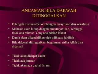 ANCAMAN BILA DAKWAH 
DITINGGALKAN 
• Ditengah manusia berkembang kemusyrikan dan kekafiran 
• Manusia akan hidup dengan hukum jahiliah, sehingga 
tidak ada rahmat. Yang ada adalah laknat 
• Dunia akan dikendalikan oleh adikuasa jahiliah 
• Bila dakwah ditinggalkan, bagaimana ridha Allah bisa 
didapat? 
• Tidak akan didapat kader 
• Tidak ada jamaah 
• Tidak akan ada daulah Islam 
 