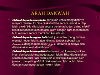ARAH DAKWAH 
• Dakwah kepada orang kafir bertujuan untuk mengubahnya 
menjadi muslim. Ini bisa dilaksanakan secara individual, tapi 
lebih efektif bila dilakukan secara berjamaah, dan paling efektif 
bila dilaksanakan oleh daulah Islam dengan cara menerapkan 
hukum Islam secara murni dan konsekuen 
• Dakwah kepada negara kafir bertujuan untuk mengubahnya 
menjadi negeri Islam, atau diminta tunduk sebagai ahl-d 
z im m ah dengan membayar jiz y ah. Dakwah ini hanya bisa 
dilaksanakan oleh daulah Islam 
• Dakwah kepada orang Islam bertujuan untuk meningkatkan 
iman dan ketaatannya pada aturan Islam. Bisa dilaksanakan 
secara individual, tapi akan lebih efektif bila dilakukan oleh 
jamaah, dan paling efektif dilaksanakan oleh daulah Islam 
dengan cara menerapkan hukum Islam. 
 