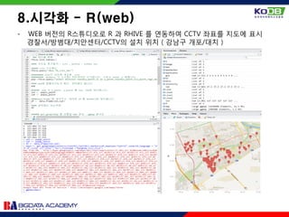 - WEB 버전의 R스튜디오로 R 과 RHIVE 를 연동하여 CCTV 좌표를 지도에 표시
경찰서/방범대/치안센터/CCTV의 설치 위치 ( 강남구 개포/대치 )
8.시각화 - R(web)
 