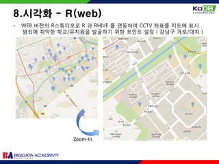 - WEB 버전의 R스튜디오로 R 과 RHIVE 를 연동하여 CCTV 좌표를 지도에 표시
범죄에 취약한 학교/유치원을 발굴하기 위한 포인트 설정 ( 강남구 개포/대치 )
8.시각화 - R(web)
Zoom-In
 