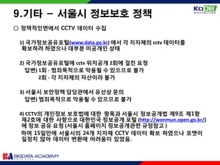9.기타 - 서울시 정보보호 정책
○ 정책적인면에서 CCTV 데이터 수집
1) 국가정보공유포털(www.data.go.kr) 에서 각 지자체의 cctv 데이터를
확보하려 하였으나 대부분 미공개인 상태
2) 국가정보공유포털에 cctv 위치공개 2회에 걸친 요청
답변) 1회 - 범죄목적으로 악용될 수 있으므로 불가
2회 - 각 지자체의 자산이라 불가
3) 서울시 보안정책 담당관에서 유선상 문의
답변) 범죄목적으로 악용될 수 있으므로 불가
4) CCTV의 개인정보 보호법에 대한 항목과 서울시 정보공개법 제9조 제1항
제2호에 대한 사항으로 대한민국 정보공개 포털 (http://wonmun.open.go.kr/)
에 정보 공유 요청 (서울시 홈페이지 정보공개관련 규정참고 )
하여 15일만에 서울시의 24개 지자체 CCTV 데이터 확보 하였으나 포맷이
일정치 않아 데이터 변환에 어려움이 있었음.
 