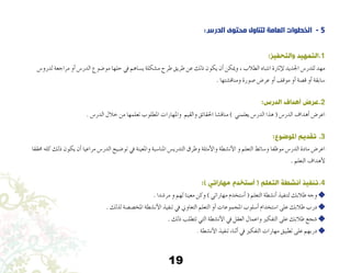 19
:‫الدرس‬ ‫محتوى‬ ‫لتناول‬ ‫العامة‬ ‫الخطوات‬ - 5
:‫والتحفيز‬ ‫1.التمهيد‬
‫لدرو�س‬ ‫مراجعة‬ ‫أو‬� ‫الدر�س‬ ‫مو�ضوع‬ ‫حلها‬ ‫يف‬ ‫ي�ساهم‬ ‫م�شكلة‬ ‫طرح‬ ‫طريق‬ ‫عن‬ ‫ذلك‬ ‫يكون‬ ‫أن‬� ‫وميكن‬ ، ‫الطالب‬ ‫انتباه‬ ‫إثارة‬‫ل‬ ‫اجلديد‬ ‫للدر�س‬ ‫مهد‬
. ‫ومناق�شتها‬ ‫�صورة‬ ‫عر�ض‬ ‫أو‬� ‫موقف‬ ‫أو‬� ‫ق�صة‬ ‫أو‬� ‫�سابقة‬
:‫الدرس‬ ‫أهداف‬ ‫2.عرض‬
. ‫الدر�س‬ ‫خالل‬ ‫من‬ ‫تعلمها‬ ‫املطلوب‬ ‫واملهارات‬ ‫والقيم‬ ‫احلقائق‬ ‫مناق�شا‬ ) ‫يعلمني‬ ‫الدر�س‬ ‫هذا‬ ( ‫الدر�س‬ ‫أهداف‬� ‫اعر�ض‬
:‫املوضوع‬ ‫تقديم‬ .3
‫حمققا‬ ‫كله‬ ‫ذلك‬ ‫يكون‬ ‫أن‬� ‫مراعيا‬ ‫الدر�س‬ ‫تو�ضيح‬ ‫يف‬ ‫واملعينة‬ ‫املنا�سبة‬ ‫التدري�س‬ ‫وطرق‬ ‫أمثلة‬‫ل‬‫وا‬ ‫أن�شطة‬‫ل‬‫ا‬ ‫و‬ ‫التعلم‬ ‫و�سائط‬ ‫موظفا‬ ‫الدر�س‬ ‫مادة‬ ‫اعر�ض‬
. ‫التعلم‬ ‫أهداف‬‫ل‬
:) ‫مهاراتي‬ ‫أستخدم‬ ( ‫التعلم‬ ‫أنشطة‬ ‫4.تنفيذ‬
. ‫مر�شدا‬ ‫و‬ ‫لهم‬ ‫معينا‬ ‫وكن‬ ) ‫مهاراتي‬ ‫أ�ستخدم‬� ( ‫التعلم‬ ‫أن�شطة‬� ‫لتنفيذ‬ ‫طالبك‬ ‫وجه‬ 
. ‫لذلك‬ ‫املخ�ص�صة‬ ‫أن�شطة‬‫ل‬‫ا‬ ‫تنفيذ‬ ‫يف‬ ‫التعاوين‬ ‫التعلم‬ ‫أو‬� ‫املجموعات‬ ‫أ�سلوب‬� ‫ا�ستخدام‬ ‫على‬ ‫طالبك‬ ‫درب‬ 
. ‫ذلك‬ ‫تتطلب‬ ‫التي‬ ‫أن�شطة‬‫ل‬‫ا‬ ‫يف‬ ‫العقل‬ ‫واعمال‬ ‫التفكري‬ ‫على‬ ‫طالبك‬ ‫�شجع‬ 
. ‫أن�شطة‬‫ل‬‫ا‬ ‫تنفيذ‬ ‫أثناء‬� ‫يف‬ ‫التفكري‬ ‫مهارات‬ ‫تطبيق‬ ‫على‬ ‫دربهم‬ 
 