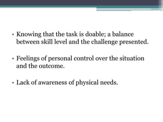 • Knowing that the task is doable; a balance
between skill level and the challenge presented.
• Feelings of personal control over the situation
and the outcome.
• Lack of awareness of physical needs.
 
