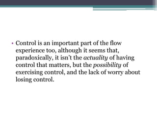 • Control is an important part of the flow
experience too, although it seems that,
paradoxically, it isn’t the actuality of having
control that matters, but the possibility of
exercising control, and the lack of worry about
losing control.
 