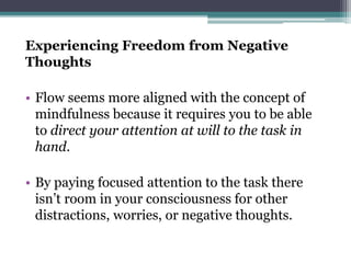 Experiencing Freedom from Negative
Thoughts
• Flow seems more aligned with the concept of
mindfulness because it requires you to be able
to direct your attention at will to the task in
hand.
• By paying focused attention to the task there
isn’t room in your consciousness for other
distractions, worries, or negative thoughts.
 