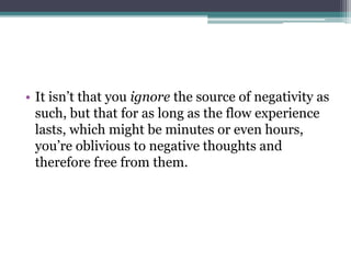 • It isn’t that you ignore the source of negativity as
such, but that for as long as the flow experience
lasts, which might be minutes or even hours,
you’re oblivious to negative thoughts and
therefore free from them.
 