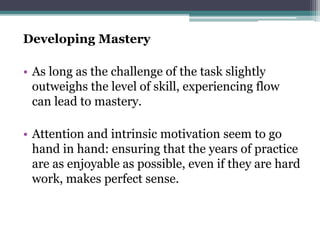Developing Mastery
• As long as the challenge of the task slightly
outweighs the level of skill, experiencing flow
can lead to mastery.
• Attention and intrinsic motivation seem to go
hand in hand: ensuring that the years of practice
are as enjoyable as possible, even if they are hard
work, makes perfect sense.
 