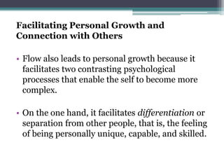 Facilitating Personal Growth and
Connection with Others
• Flow also leads to personal growth because it
facilitates two contrasting psychological
processes that enable the self to become more
complex.
• On the one hand, it facilitates differentiation or
separation from other people, that is, the feeling
of being personally unique, capable, and skilled.
 