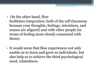 • On the other hand, flow
facilitates integration, both of the self (harmony
because your thoughts, feelings, intentions, and
senses are aligned) and with other people (in
terms of feeling more closely connected with
them).
• It would seem that flow experiences not only
enable us to learn and grow as individuals, but
also help us to achieve the third psychological
need, relatedness.
 