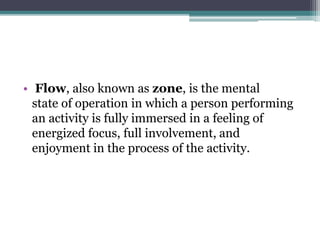 • Flow, also known as zone, is the mental
state of operation in which a person performing
an activity is fully immersed in a feeling of
energized focus, full involvement, and
enjoyment in the process of the activity.
 