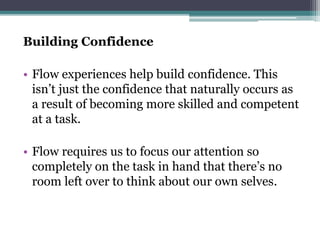 Building Confidence
• Flow experiences help build confidence. This
isn’t just the confidence that naturally occurs as
a result of becoming more skilled and competent
at a task.
• Flow requires us to focus our attention so
completely on the task in hand that there’s no
room left over to think about our own selves.
 