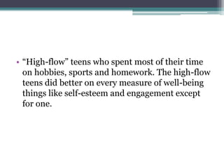 • “High-flow” teens who spent most of their time
on hobbies, sports and homework. The high-flow
teens did better on every measure of well-being
things like self-esteem and engagement except
for one.
 