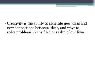 • Creativity is the ability to generate new ideas and
new connections between ideas, and ways to
solve problems in any field or realm of our lives.
 