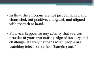 • In flow, the emotions are not just contained and
channeled, but positive, energized, and aligned
with the task at hand.
• Flow can happen for any activity that you can
practice at your own cutting edge of mastery and
challenge. It rarely happens when people are
watching television or just “hanging out.”
 