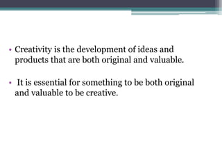 • Creativity is the development of ideas and
products that are both original and valuable.
• It is essential for something to be both original
and valuable to be creative.
 