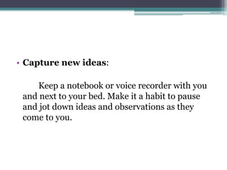 • Capture new ideas:
Keep a notebook or voice recorder with you
and next to your bed. Make it a habit to pause
and jot down ideas and observations as they
come to you.
 