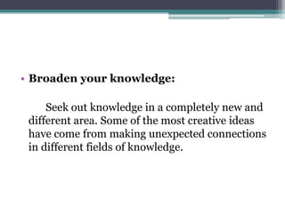 • Broaden your knowledge:
Seek out knowledge in a completely new and
different area. Some of the most creative ideas
have come from making unexpected connections
in different fields of knowledge.
 