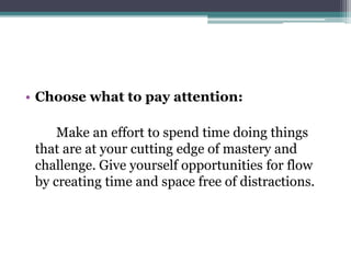 • Choose what to pay attention:
Make an effort to spend time doing things
that are at your cutting edge of mastery and
challenge. Give yourself opportunities for flow
by creating time and space free of distractions.
 