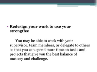• Redesign your work to use your
strengths:
You may be able to work with your
supervisor, team members, or delegate to others
so that you can spend more time on tasks and
projects that give you the best balance of
mastery and challenge.
 