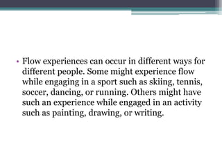 • Flow experiences can occur in different ways for
different people. Some might experience flow
while engaging in a sport such as skiing, tennis,
soccer, dancing, or running. Others might have
such an experience while engaged in an activity
such as painting, drawing, or writing.
 