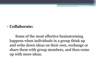 • Collaborate:
Some of the most effective brainstorming
happens when individuals in a group think up
and write down ideas on their own, exchange or
share them with group members, and then come
up with more ideas.
 