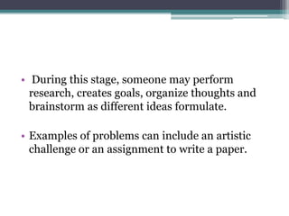 • During this stage, someone may perform
research, creates goals, organize thoughts and
brainstorm as different ideas formulate.
• Examples of problems can include an artistic
challenge or an assignment to write a paper.
 