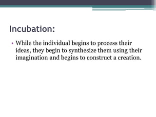 Incubation:
• While the individual begins to process their
ideas, they begin to synthesize them using their
imagination and begins to construct a creation.
 