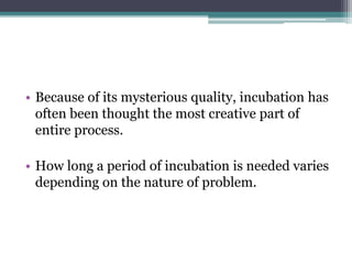 • Because of its mysterious quality, incubation has
often been thought the most creative part of
entire process.
• How long a period of incubation is needed varies
depending on the nature of problem.
 