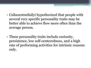 • Csíkszentmihályi hypothesized that people with
several very specific personality traits may be
better able to achieve flow more often than the
average person.
• These personality traits include curiosity,
persistence, low self-centeredness, and a high
rate of performing activities for intrinsic reasons
only.
 