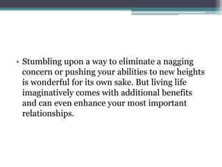 • Stumbling upon a way to eliminate a nagging
concern or pushing your abilities to new heights
is wonderful for its own sake. But living life
imaginatively comes with additional benefits
and can even enhance your most important
relationships.
 