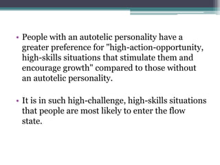 • People with an autotelic personality have a
greater preference for "high-action-opportunity,
high-skills situations that stimulate them and
encourage growth" compared to those without
an autotelic personality.
• It is in such high-challenge, high-skills situations
that people are most likely to enter the flow
state.
 
