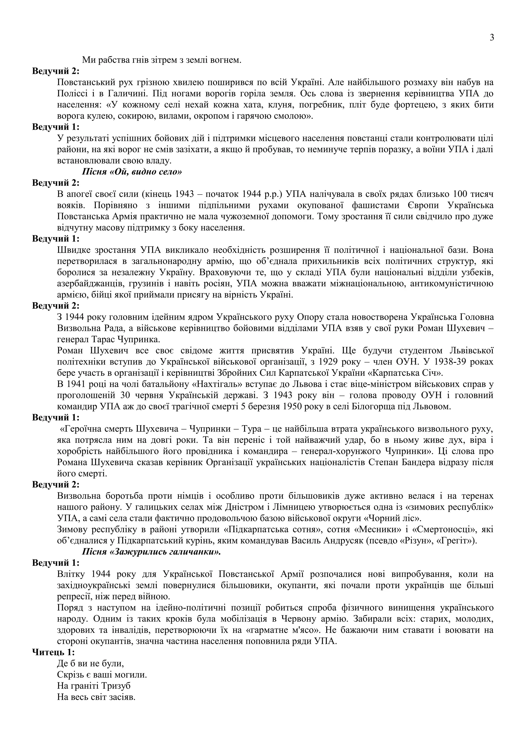3
Ми рабства гнів зітрем з землі вогнем.
Ведучий 2:
Повстанський рух грізною хвилею поширився по всій Україні. Але найбільшого розмаху він набув на
Поліссі і в Галичині. Під ногами ворогів горіла земля. Ось слова із звернення керівництва УПА до
населення: «У кожному селі нехай кожна хата, клуня, погребник, пліт буде фортецею, з яких бити
ворога кулею, сокирою, вилами, окропом і гарячою смолою».
Ведучий 1:
У результаті успішних бойових дій і підтримки місцевого населення повстанці стали контролювати цілі
райони, на які ворог не смів зазіхати, а якщо й пробував, то неминуче терпів поразку, а воїни УПА і далі
встановлювали свою владу.
Пісня «Ой, видно село»
Ведучий 2:
В апогеї своєї сили (кінець 1943 – початок 1944 р.р.) УПА налічувала в своїх рядах близько 100 тисяч
вояків. Порівняно з іншими підпільними рухами окупованої фашистами Європи Українська
Повстанська Армія практично не мала чужоземної допомоги. Тому зростання її сили свідчило про дуже
відчутну масову підтримку з боку населення.
Ведучий 1:
Швидке зростання УПА викликало необхідність розширення її політичної і національної бази. Вона
перетворилася в загальнонародну армію, що об’єднала прихильників всіх політичних структур, які
боролися за незалежну Україну. Враховуючи те, що у складі УПА були національні відділи узбеків,
азербайджанців, грузинів і навіть росіян, УПА можна вважати міжнаціональною, антикомуністичною
армією, бійці якої приймали присягу на вірність Україні.
Ведучий 2:
З 1944 року головним ідейним ядром Українського руху Опору стала новостворена Українська Головна
Визвольна Рада, а військове керівництво бойовими відділами УПА взяв у свої руки Роман Шухевич –
генерал Тарас Чупринка.
Роман Шухевич все своє свідоме життя присвятив Україні. Ще будучи студентом Львівської
політехніки вступив до Української військової організації, з 1929 року – член ОУН. У 1938-39 роках
бере участь в організації і керівництві Збройних Сил Карпатської України «Карпатська Січ».
В 1941 році на чолі батальйону «Нахтігаль» вступає до Львова і стає віце-міністром військових справ у
проголошеній 30 червня Українській державі. З 1943 року він – голова проводу ОУН і головний
командир УПА аж до своєї трагічної смерті 5 березня 1950 року в селі Білогорща під Львовом.
Ведучий 1:
«Героїчна смерть Шухевича – Чупринки – Тура – це найбільша втрата українського визвольного руху,
яка потрясла ним на довгі роки. Та він переніс і той найважчий удар, бо в ньому живе дух, віра і
хоробрість найбільшого його провідника і командира – генерал-хорунжого Чупринки». Ці слова про
Романа Шухевича сказав керівник Організації українських націоналістів Степан Бандера відразу після
його смерті.
Ведучий 2:
Визвольна боротьба проти німців і особливо проти більшовиків дуже активно велася і на теренах
нашого району. У галицьких селах між Дністром і Лімницею утворюється одна із «зимових республік»
УПА, а самі села стали фактично продовольчою базою військової округи «Чорний ліс».
Зимову республіку в районі утворили «Підкарпатська сотня», сотня «Месники» і «Смертоносці», які
об’єдналися у Підкарпатський курінь, яким командував Василь Андрусяк (псевдо «Різун», «Грегіт»).
Пісня «Зажурились галичанки».
Ведучий 1:
Влітку 1944 року для Української Повстанської Армії розпочалися нові випробування, коли на
західноукраїнські землі повернулися більшовики, окупанти, які почали проти українців ще більші
репресії, ніж перед війною.
Поряд з наступом на ідейно-політичні позиції робиться спроба фізичного винищення українського
народу. Одним із таких кроків була мобілізація в Червону армію. Забирали всіх: старих, молодих,
здорових та інвалідів, перетворюючи їх на «гарматне м'ясо». Не бажаючи ним ставати і воювати на
стороні окупантів, значна частина населення поповнила ряди УПА.
Читець 1:
Де б ви не були,
Скрізь є ваші могили.
На граніті Тризуб
На весь світ засіяв.
 