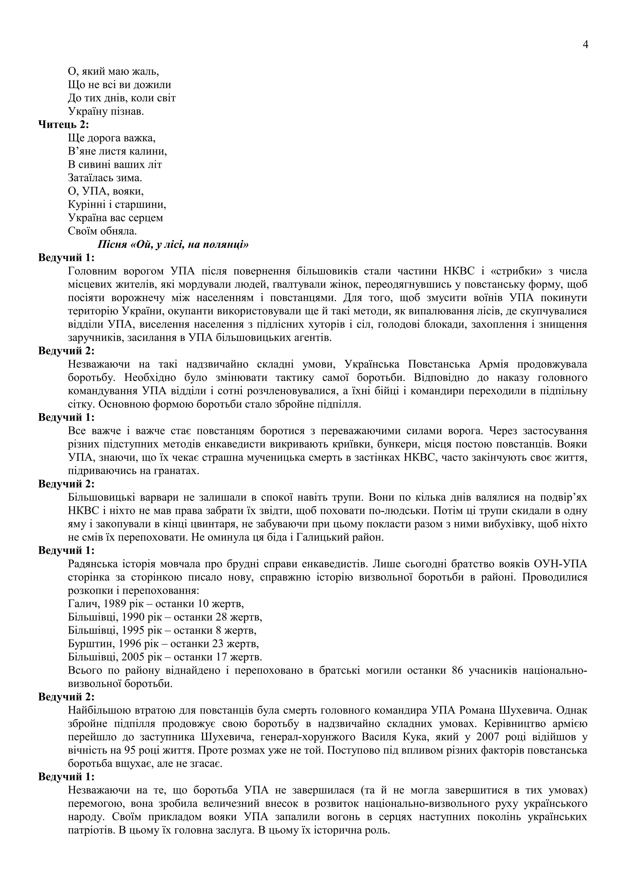 4
О, який маю жаль,
Що не всі ви дожили
До тих днів, коли світ
Україну пізнав.
Читець 2:
Ще дорога важка,
В’яне листя калини,
В сивині ваших літ
Затаїлась зима.
О, УПА, вояки,
Курінні і старшини,
Україна вас серцем
Своїм обняла.
Пісня «Ой, у лісі, на полянці»
Ведучий 1:
Головним ворогом УПА після повернення більшовиків стали частини НКВС і «стрибки» з числа
місцевих жителів, які мордували людей, ґвалтували жінок, переодягнувшись у повстанську форму, щоб
посіяти ворожнечу між населенням і повстанцями. Для того, щоб змусити воїнів УПА покинути
територію України, окупанти використовували ще й такі методи, як випалювання лісів, де скупчувалися
відділи УПА, виселення населення з підлісних хуторів і сіл, голодові блокади, захоплення і знищення
заручників, засилання в УПА більшовицьких агентів.
Ведучий 2:
Незважаючи на такі надзвичайно складні умови, Українська Повстанська Армія продовжувала
боротьбу. Необхідно було змінювати тактику самої боротьби. Відповідно до наказу головного
командування УПА відділи і сотні розчленовувалися, а їхні бійці і командири переходили в підпільну
сітку. Основною формою боротьби стало збройне підпілля.
Ведучий 1:
Все важче і важче стає повстанцям боротися з переважаючими силами ворога. Через застосування
різних підступних методів енкаведисти викривають криївки, бункери, місця постою повстанців. Вояки
УПА, знаючи, що їх чекає страшна мученицька смерть в застінках НКВС, часто закінчують своє життя,
підриваючись на гранатах.
Ведучий 2:
Більшовицькі варвари не залишали в спокої навіть трупи. Вони по кілька днів валялися на подвір’ях
НКВС і ніхто не мав права забрати їх звідти, щоб поховати по-людськи. Потім ці трупи скидали в одну
яму і закопували в кінці цвинтаря, не забуваючи при цьому покласти разом з ними вибухівку, щоб ніхто
не смів їх перепоховати. Не оминула ця біда і Галицький район.
Ведучий 1:
Радянська історія мовчала про брудні справи енкаведистів. Лише сьогодні братство вояків ОУН-УПА
сторінка за сторінкою писало нову, справжню історію визвольної боротьби в районі. Проводилися
розкопки і перепоховання:
Галич, 1989 рік – останки 10 жертв,
Більшівці, 1990 рік – останки 28 жертв,
Більшівці, 1995 рік – останки 8 жертв,
Бурштин, 1996 рік – останки 23 жертв,
Більшівці, 2005 рік – останки 17 жертв.
Всього по району віднайдено і перепоховано в братські могили останки 86 учасників національно-
визвольної боротьби.
Ведучий 2:
Найбільшою втратою для повстанців була смерть головного командира УПА Романа Шухевича. Однак
збройне підпілля продовжує свою боротьбу в надзвичайно складних умовах. Керівництво армією
перейшло до заступника Шухевича, генерал-хорунжого Василя Кука, який у 2007 році відійшов у
вічність на 95 році життя. Проте розмах уже не той. Поступово під впливом різних факторів повстанська
боротьба вщухає, але не згасає.
Ведучий 1:
Незважаючи на те, що боротьба УПА не завершилася (та й не могла завершитися в тих умовах)
перемогою, вона зробила величезний внесок в розвиток національно-визвольного руху українського
народу. Своїм прикладом вояки УПА запалили вогонь в серцях наступних поколінь українських
патріотів. В цьому їх головна заслуга. В цьому їх історична роль.
 