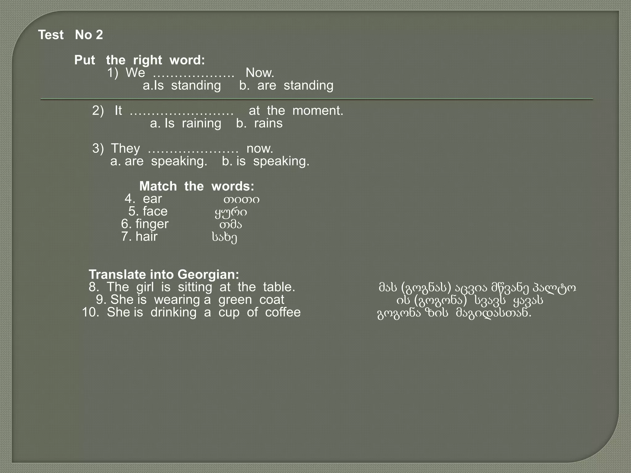 Test No 2
Put the right word:
1) We ………………. Now.
a.Is standing b. are standing
2) It …………………… at the moment.
a. Is raining b. rains
3) They ………………… now.
a. are speaking. b. is speaking.
Match the words:
4. ear თითი
5. face ყური
6. finger თმა
7. hair სახე
Translate into Georgian:
8. The girl is sitting at the table. მას (გოგნას) აცვია მწვანე პალტო
9. She is wearing a green coat ის (გოგონა) სვავს ყავას
10. She is drinking a cup of coffee გოგონა ზის მაგიდასთან.
 
