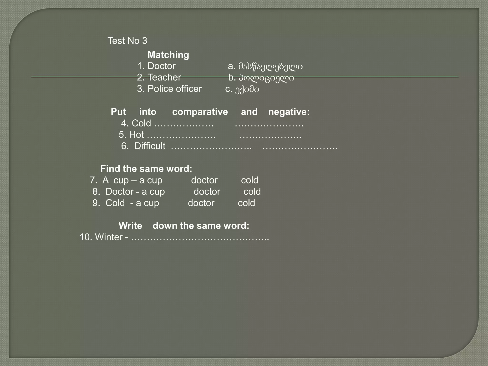 Test No 3
Matching
1. Doctor a. მასწავლებელი
2. Teacher b. პოლიციელი
3. Police officer c. ექიმი
Put into comparative and negative:
4. Cold ………………. ………………….
5. Hot …………………. ………………..
6. Difficult …………………….. ……………………
Find the same word:
7. A cup – a cup doctor cold
8. Doctor - a cup doctor cold
9. Cold - a cup doctor cold
Write down the same word:
10. Winter - ……………………………………..
 