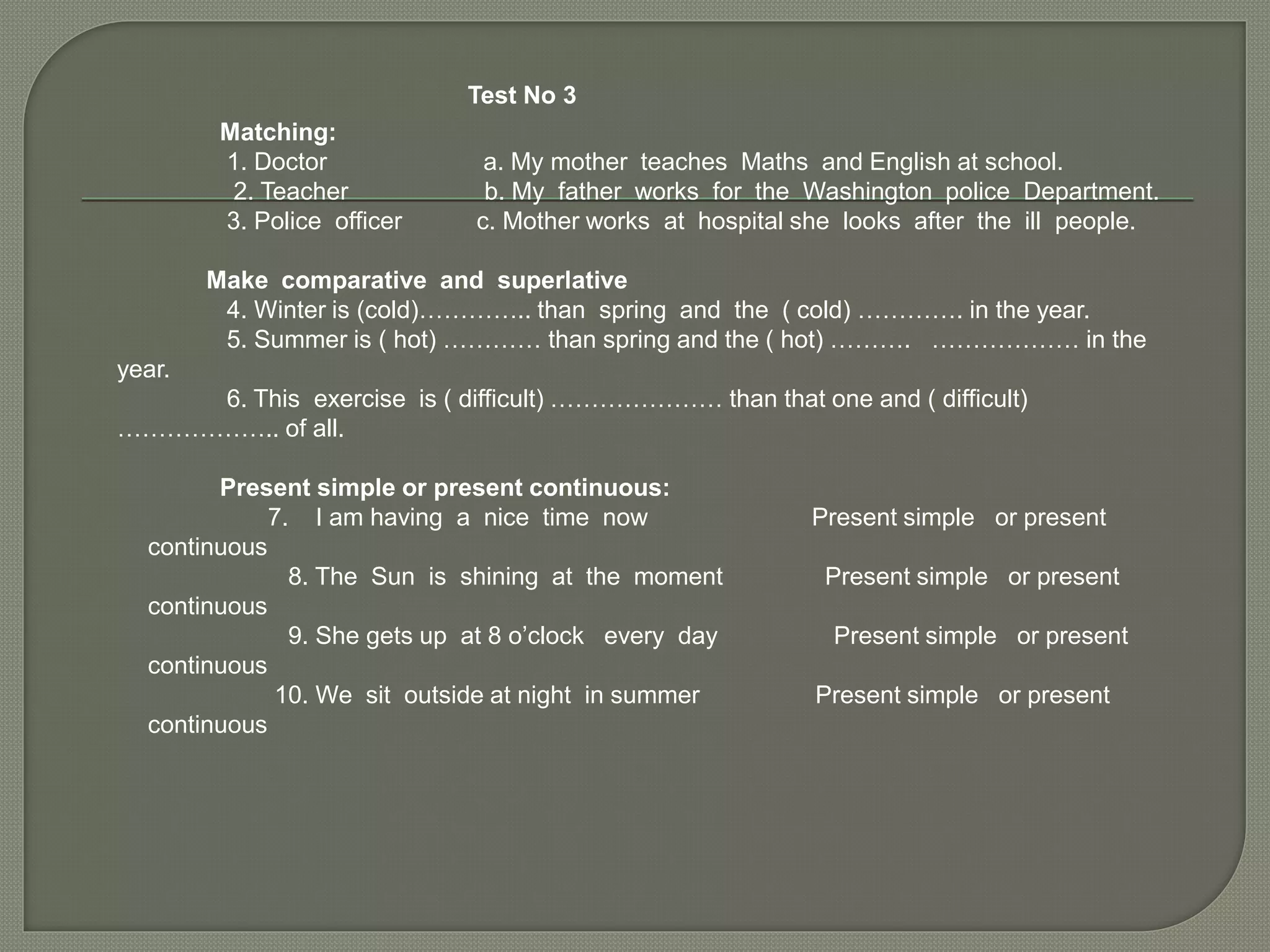 Test No 3
Matching:
1. Doctor a. My mother teaches Maths and English at school.
2. Teacher b. My father works for the Washington police Department.
3. Police officer c. Mother works at hospital she looks after the ill people.
Make comparative and superlative
4. Winter is (cold)………….. than spring and the ( cold) …………. in the year.
5. Summer is ( hot) ………… than spring and the ( hot) ………. ……………… in the
year.
6. This exercise is ( difficult) ………………… than that one and ( difficult)
……………….. of all.
Present simple or present continuous:
7. I am having a nice time now Present simple or present
continuous
8. The Sun is shining at the moment Present simple or present
continuous
9. She gets up at 8 o’clock every day Present simple or present
continuous
10. We sit outside at night in summer Present simple or present
continuous
 