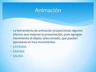  Le herramienta de animación proporcionan algunos
efectos que mejoran la presentación, pues agregan
movimiento al objeto seleccionado, que pueden
ejecutarse en tres movimientos
 ENTRADA
 ÉNFASIS
 SALIDA
Animación
 