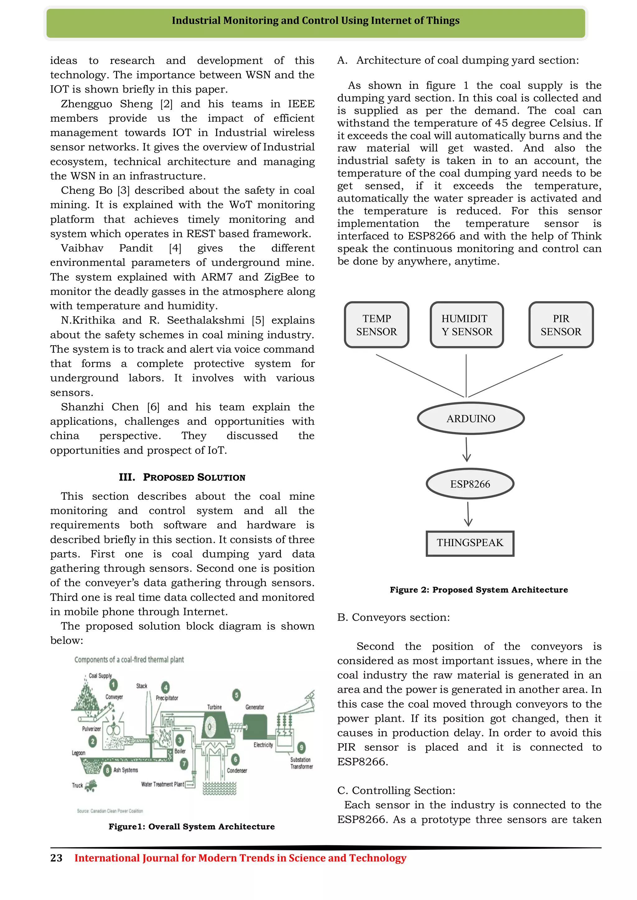 23 International Journal for Modern Trends in Science and Technology
Industrial Monitoring and Control Using Internet of Things
ideas to research and development of this
technology. The importance between WSN and the
IOT is shown briefly in this paper.
Zhengguo Sheng [2] and his teams in IEEE
members provide us the impact of efficient
management towards IOT in Industrial wireless
sensor networks. It gives the overview of Industrial
ecosystem, technical architecture and managing
the WSN in an infrastructure.
Cheng Bo [3] described about the safety in coal
mining. It is explained with the WoT monitoring
platform that achieves timely monitoring and
system which operates in REST based framework.
Vaibhav Pandit [4] gives the different
environmental parameters of underground mine.
The system explained with ARM7 and ZigBee to
monitor the deadly gasses in the atmosphere along
with temperature and humidity.
N.Krithika and R. Seethalakshmi [5] explains
about the safety schemes in coal mining industry.
The system is to track and alert via voice command
that forms a complete protective system for
underground labors. It involves with various
sensors.
Shanzhi Chen [6] and his team explain the
applications, challenges and opportunities with
china perspective. They discussed the
opportunities and prospect of IoT.
III. PROPOSED SOLUTION
This section describes about the coal mine
monitoring and control system and all the
requirements both software and hardware is
described briefly in this section. It consists of three
parts. First one is coal dumping yard data
gathering through sensors. Second one is position
of the conveyer’s data gathering through sensors.
Third one is real time data collected and monitored
in mobile phone through Internet.
The proposed solution block diagram is shown
below:
Figure1: Overall System Architecture
A. Architecture of coal dumping yard section:
As shown in figure 1 the coal supply is the
dumping yard section. In this coal is collected and
is supplied as per the demand. The coal can
withstand the temperature of 45 degree Celsius. If
it exceeds the coal will automatically burns and the
raw material will get wasted. And also the
industrial safety is taken in to an account, the
temperature of the coal dumping yard needs to be
get sensed, if it exceeds the temperature,
automatically the water spreader is activated and
the temperature is reduced. For this sensor
implementation the temperature sensor is
interfaced to ESP8266 and with the help of Think
speak the continuous monitoring and control can
be done by anywhere, anytime.
Figure 2: Proposed System Architecture
B. Conveyors section:
Second the position of the conveyors is
considered as most important issues, where in the
coal industry the raw material is generated in an
area and the power is generated in another area. In
this case the coal moved through conveyors to the
power plant. If its position got changed, then it
causes in production delay. In order to avoid this
PIR sensor is placed and it is connected to
ESP8266.
C. Controlling Section:
Each sensor in the industry is connected to the
ESP8266. As a prototype three sensors are taken
TEMP
SENSOR
HUMIDIT
Y SENSOR
PIR
SENSOR
ARDUINO
ESP8266
THINGSPEAK
 