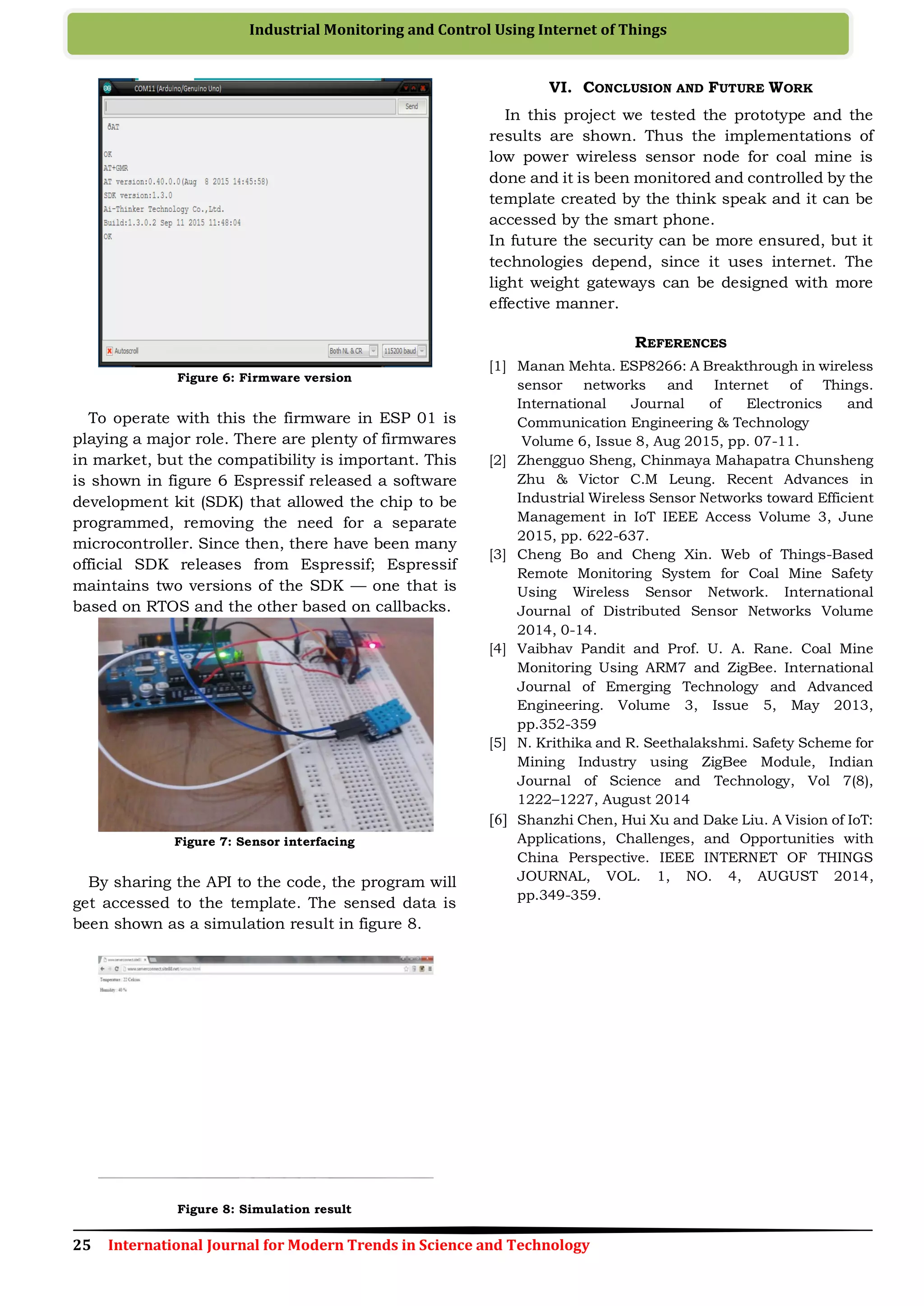 25 International Journal for Modern Trends in Science and Technology
Industrial Monitoring and Control Using Internet of Things
Figure 6: Firmware version
To operate with this the firmware in ESP 01 is
playing a major role. There are plenty of firmwares
in market, but the compatibility is important. This
is shown in figure 6 Espressif released a software
development kit (SDK) that allowed the chip to be
programmed, removing the need for a separate
microcontroller. Since then, there have been many
official SDK releases from Espressif; Espressif
maintains two versions of the SDK — one that is
based on RTOS and the other based on callbacks.
Figure 7: Sensor interfacing
By sharing the API to the code, the program will
get accessed to the template. The sensed data is
been shown as a simulation result in figure 8.
Figure 8: Simulation result
VI. CONCLUSION AND FUTURE WORK
In this project we tested the prototype and the
results are shown. Thus the implementations of
low power wireless sensor node for coal mine is
done and it is been monitored and controlled by the
template created by the think speak and it can be
accessed by the smart phone.
In future the security can be more ensured, but it
technologies depend, since it uses internet. The
light weight gateways can be designed with more
effective manner.
REFERENCES
[1] Manan Mehta. ESP8266: A Breakthrough in wireless
sensor networks and Internet of Things.
International Journal of Electronics and
Communication Engineering & Technology
Volume 6, Issue 8, Aug 2015, pp. 07-11.
[2] Zhengguo Sheng, Chinmaya Mahapatra Chunsheng
Zhu & Victor C.M Leung. Recent Advances in
Industrial Wireless Sensor Networks toward Efficient
Management in IoT IEEE Access Volume 3, June
2015, pp. 622-637.
[3] Cheng Bo and Cheng Xin. Web of Things-Based
Remote Monitoring System for Coal Mine Safety
Using Wireless Sensor Network. International
Journal of Distributed Sensor Networks Volume
2014, 0-14.
[4] Vaibhav Pandit and Prof. U. A. Rane. Coal Mine
Monitoring Using ARM7 and ZigBee. International
Journal of Emerging Technology and Advanced
Engineering. Volume 3, Issue 5, May 2013,
pp.352-359
[5] N. Krithika and R. Seethalakshmi. Safety Scheme for
Mining Industry using ZigBee Module, Indian
Journal of Science and Technology, Vol 7(8),
1222–1227, August 2014
[6] Shanzhi Chen, Hui Xu and Dake Liu. A Vision of IoT:
Applications, Challenges, and Opportunities with
China Perspective. IEEE INTERNET OF THINGS
JOURNAL, VOL. 1, NO. 4, AUGUST 2014,
pp.349-359.
 