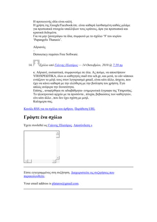Ζ πξνησγελήο ηδέα είλαη θαιή.
Ζ ρξήζε ηεο Google/Facebook/etc. είλαη θαζαξά ιαλζαζκέλε θαζψο κηιάκε
γηα πξνζσπηθά ζηνηρεία ππαιιήισλ ηνπο θξάηνπο, άξα γηα πξνζσπηθά θαη
θξαηηθά δεδνκέλα.
Γηα λα κελ μαλαγξάςσ ηα ίδηα, ζπκθσλφ κε ην ζρφιην ‗9′ ηνπ θπξίνπ
‗Papangelis Thanasis‘.
Αδξηαλφο.
–
Democracy requires Free Software.
14. ΢σόλιο από Γιάννηρ Πλαηάπορ — 14 Οκηωβπίος, 2010 @ 7:59 πμ
θ. Αδξηαλέ, νπζηαζηηθά, ζπκθσλνχκε ζε φια. Αο πνχκε, λα απνθηήζνπλ
ΤΠΟΥΡΔΧΣΗΚΑ, φινη νη θαζεγεηέο mail ζην sch.gr, θαη κεηά, ην εάλ θάπνηνη
εληάμνπλ ην κέει ηνπο ζηνλ ινγαξηαζκφ gmail, είλαη θάηη άιιν, άζρεην, πνπ
έρεη λα θάλεη θαζαξά κε ηελ ειεχζεξε κε ηελ βνχιεζε ηνπ ρξήζηε. Δγψ
απιψο αλέθεξα ηελ δπλαηφηεηα.
Δπίζεο , αλαθέξζεθα ζε αδηαβάζκεηα- ελεκεξσηηθά έγγξαθα ηεο Τπεξεζίαο.
Σν ειεθηξνληθφ αξρείν κε ηα πξνζφληα , πηπρία, βεβαηψζεηο ησλ θαζεγεηψλ,
είλη θάηη άιιν , πνπ δελ έρεη ζρέζε κε κεει.
Καιεκεξα ζαο.
Καλάιη RSS γηα ηα ζρφιηα ηνπ άξζξνπ. Παξάζεζε URL
Γξάςηε έλα ζρφιην
Έρεηε ζπλδεζεί σο Γηάλλεο Πιαηάξνο. Απνζχλδεζε »
Δίζηε εγγεγξακκέλνο ζηε ζπδήηεζε. Γηαρεηξηζηείηε ηηο ζπδεηήζεηο πνπ
παξαθνινπζείηε.
Your email address is plataros@gmail.com.
 