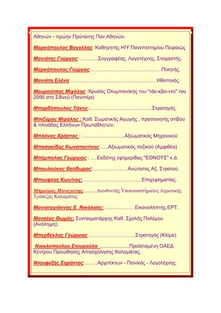 Αζελψλ - πξψελ Πξχηαλεο Παλ.Αζελψλ.
Μαξθόπνπινο Βαγγέιεο: Καζεγεηήο Ζ/Τ Παλεπηζηεκίνπ Πεηξαηψο
Μαληάηεο Γηώξγνο: ……..…΢πγγξαθέαο, Λνγνηέρλεο, ΢ηνραζηήο.
Μαξθόπνπινο Γηώξγνο:………………...………………….Πνηεηήο.
Μαληάηε Διέλε:…………………………………………….Ζζνπνηφο.
Μνπξνύηζνο Μηράιεο :Υξπζφο Οιπκπηνλίθεο ηνπ "ηάε-θβν-λην" ηνπ
2000 ζην ΢ίδλευ (Παληπέξη)
Μπαξδόπνπινο Σάθνο:………………………………..΢ηξαηεγφο.
Μπηδύκεο Μηράιεο : Καζ. ΢σκαηηθήο Αγσγήο , πξνπνλεηήο ζηίβνπ
& πιεηάδαο Διιήλσλ Πξσηαζιεηψλ.
Μπιάλαο Χξήζηνο : ……………………..Αμησκαηηθφο Μεραληθνχ
Μπαζαθίδεο Κωλζηαληίλνο:…..Αμησκαηηθφο πεδηθνχ (Ακθηζέα)
Μπόκπνιαο Γεώξγηνο : ….Δθδφηεο εθεκεξίδαο "ΔΘΝΟΤ΢" θ.ά.
Μπνπινύθνο Θεόδωξνο:…………………Αλψηαηνο Αμ. ΢ηξαηνχ.
Μπνπθέαο Κωλ/λνο: ……………………………..Δπηρεηξεκαηίαο.
Μπξνύκαο Παλαγηώηεο ..........Γηεπζπληήο Τπνθαηαζηήκαηνο Αγξνηηθήο
Σξάπεδαο Καιακάηαο
Μαληαηνγηάλλεο Δ. Νηθόιανο: ………………Δηθνλνιήπηεο ΔΡΣ.
Μεηζέαο Θωκάο: ΢πληαγκαηάξρεο Καζ. ΢ρνιήο Πνιέκνπ
(Αλάιεςε).
Μπεξδέθιεο Γεώξγηνο ……………………….΢ηξαηεγφο (Κιίκα)
Νηθνινπνύινπ ΢ηαπξνύια .....................Πξντζηακέλε ΟΑΔΓ
Κέληξνπ Πξνψζεζεο Απαζρφιεζεο Καιακάηαο.
Νηνπθεμήο ΢αξάληνο:……..Αξρηηέθησλ - Παλ/θφο - Λνγνηέρλεο.
 