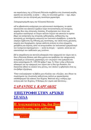 θαη παξαιείςεηο ηεο ε Διιεληθή Πνιηηεία ζπκβάιιεη ζηε γισζζηθή αθεδία,
αθαζία θαη αγισζζία, ε νπνία — ηδίσο ηα ηειεπηαία ρξφληα — έρεη, πάξεη
επηθίλδπλν γηα ηελ ειιεληθή καο ηαπηφηεηα ραξαθηήξα.
2)Γηακαξηπξφκεζα πξνο ηελ Διιεληθή Πνιηηεία:
α)Γηα αβαζάληζηε θαηάξγεζε ηνπ πνιπηνληθνχ ζπζηήκαηνο, ην νπνίν
απνηεινχζε θαη απνηειεί νκθάιην ιψξν ζπλεθηηθφηεηαο θαη ζπλέρεηαο
αξραίαο Καη λέαο ειιεληθήο γιψζζαο. Ζ θαηάξγεζε ησλ ηφλσλ θαη
πλεπκάησλ θαηέζηξεςε ην έηπκνλ πνιιψλ ιέμεσλ θαη απνηειεί ην πξψην
βήκα γηα θαηάξγεζε ηεο ηζηνξηθήο νξζνγξαθίαο, θαζηέξσζεο ηεο
θσλεηηθήο κε ηαπηφρξνλε εηζαγσγή ηνπ ιαηηληθνχ αιθαβήηνπ, ε νπνία ζα
επηθέξεη άκβιπλζε ηεο Δζληθήο καο ηαπηφηεηαο, ηελ νπνία ζηνπο ραιεπνχο
θαηξνχο πνπ δηεξρφκαζηε, έρνπκε απφιπηε αλάγθε λα είλαη νμπκκέλε,
ραιχβδηλε θαη άηξσηε, ψζηε λα αληηκεησπίζεη ηνλ πνιηηηζηηθφ ηκπεξηαιηζκφ
ησλ ιεγφκελσλ«πξνεγκέλσλ» — απηή ηε ζηηγκή — θξαηψλ, αιιά θαη ηνλ
επεθηαηηζκφ ησλ επηζεηηθψλ καο γεηηφλσλ.
β)Γηα απαξάδεθηε θαη παληειή αδηαθνξία ζηελ εθαξκνγή ηνπ λφκνπ πνπ ε
ίδηα ε Πνιηηεία ζέζπηζε απφ δέθα ρξφληα θαη πξνβιέπεη ηελ ππνρξεσηηθή
αλαγξαθή κε ειιεληθνχο ραξαθηήξεο ηών επιγπαθών ζηα εκπνξηθά θαη
άιια θαηαζηήκαηα (Ν. 1491/84 άξζξν 5 παξ. 5). Όηαλ ε ίδηα ε Πνιηηεία
αδηαθνξεί γηα ηελ εθαξκνγή ησλ λφκσλ πνπ ε ίδηα έρεη ζεζπίζεη, δελ
δηθαηνχηαη εζηθά λα εγθαιεί ηνπο μέλνπο, ησλ νπνίσλ ε ερζξφηεηα είλαη σο
έλα βαζκφ εμεγήζηκε.
‗Όηαλ θπθινθφξεζαλ ηα βηβιία κνπ«Αιαιία» θαη «Αιεμία», πνπ έζηγαλ ηα
ζπκπηψκαηα ηεο γισζζηθήο παζνγέλεηαο πνιινί κε ραξαθηήξηζαλ
νπηζζνδξνκηθφ θαη θάπνηνη Γνλ Κηρψηε. Φαίλεηαη πσο ν θφζκνο έρεη
αλάγθε απφ Γνλ Κηρψηεο. Ο Κφζκνο δελ γέκηζε απφ ΢άληζνπο.-
΢ΑΡΑΝΣΟ΢ Ι. ΚΑΡΓΑΚΟ΢
ΒΠΕ΢ΣΡΟΦΔ ΢ΣΔΝ ΏΡΥΕΚΔ
΢ΒΛΕΑΏ
Δ Ώλαγθαηφηεηα ηεο δηα βίνπ
εθπαίδεπζεο θαη κάζεζεο.
(Άξζξν πνπ δεκνζηεύζεθε ζηηο εκεξήζηεο εθεκεξίδεο ηεο Μεζζελίαο «ΦΩΝΗ» &
«ΔΠΙΚΑΙΡΟΣΗΣΑ» ζηα αληίζηνηρα θύιια ηεο Παξαζθεπήο 6εο Μαίνπ 2005 όπσο
θαη ζην «ΘΑΡΡΟ΢» ηνπ ΢αββάηνπ 7εο Μαίνπ 2005)
 