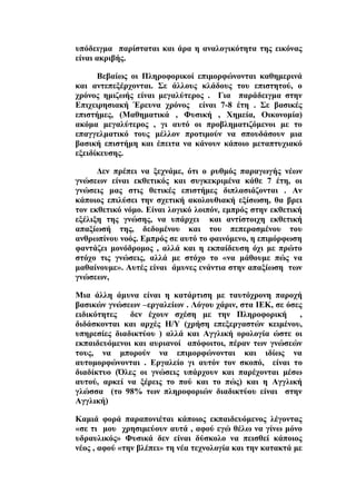 ππφδεηγκα παξίζηαηαη θαη άξα ε αλαινγηθφηεηα ηεο εηθφλαο
είλαη αθξηβήο.
ΐεβαίσο νη Πιεξνθνξηθνί επηκνξθψλνληαη θαζεκεξηλά
θαη αληεπεμέξρνληαη. ΢ε άιινπο θιάδνπο ηνπ επηζηεηνχ, ν
ρξφλνο εκηδσήο είλαη κεγαιχηεξνο . Γηα παξάδεηγκα ζηελ
Βπηρεηξεζηαθή Έξεπλα ρξφλνο είλαη 7-8 έηε . ΢ε βαζηθέο
επηζηήκεο, (Μαζεκαηηθά , Φπζηθή , Υεκεία, Οηθνλνκία)
αθφκα κεγαιχηεξνο , γη απηφ νη πξνβιεκαηηδφκελνη κε ην
επαγγεικαηηθφ ηνπο κέιινλ πξνηηκνχλ λα ζπνπδάζνπλ κηα
βαζηθή επηζηήκε θαη έπεηηα λα θάλνπλ θάπνην κεηαπηπρηαθφ
εμεηδίθεπζεο.
Αελ πξέπεη λα μερλάκε, φηη ν ξπζκφο παξαγσγήο λέσλ
γλψζεσλ είλαη εθζεηηθφο θαη ζπγθεθξηκέλα θάζε 7 έηε, νη
γλψζεηο καο ζηηο ζεηηθέο επηζηήκεο δηπιαζηάδνληαη . Ώλ
θάπνηνο επηιχζεη ηελ ζρεηηθή αθνινπζηαθή εμίζσζε, ζα βξεη
ηνλ εθζεηηθφ λφκν. Βίλαη ινγηθφ ινηπφλ, εκπξφο ζηελ εθζεηηθή
εμέιημε ηεο γλψζεο, λα ππάξρεη θαη αληίζηνηρε εθζεηηθή
απαμίσζή ηεο, δεδνκέλνπ θαη ηνπ πεπεξαζκέλνπ ηνπ
αλζξσπίλνπ λνφο. Βκπξφο ζε απηφ ην θαηλφκελν, ε επηκφξθσζε
θαληάδεη κνλφδξνκνο , αιιά θαη ε εθπαίδεπζε φρη κε πξψην
ζηφρν ηηο γλψζεηο, αιιά κε ζηφρν ην «λα κάζνπκε πψο λα
καζαίλνπκε». Ώπηέο είλαη άκπλεο ελάληηα ζηελ απαμίσζε ησλ
γλψζεσλ,
Μηα άιιε άκπλα είλαη ε θαηάξηηζε κε ηαπηφρξνλε παξνρή
βαζηθψλ γλψζεσλ –εξγαιείσλ . Λφγνπ ράξηλ, ζηα ΕΒΚ, ζε φζεο
εηδηθφηεηεο δελ έρνπλ ζρέζε κε ηελ Πιεξνθνξηθή ,
δηδάζθνληαη θαη αξρέο Δ/Τ (ρξήζε επεμεξγαζηψλ θεηκέλνπ,
ππεξεζίεο δηαδηθηχνπ ) αιιά θαη Ώγγιηθή νξνινγία ψζηε νη
εθπαηδεπφκελνη θαη απξηαλνί απφθνηηνη, πέξαλ ησλ γλψζεψλ
ηνπο, λα κπνξνχλ λα επηκνξθψλνληαη θαη ηδίσο λα
απηνκνξθψλνληαη . Βξγαιείν γη απηφλ ηνλ ζθνπφ, είλαη ην
δηαδίθηπν (΋ιεο νη γλψζεηο ππάξρνπλ θαη παξέρνληαη κέζσ
απηνχ, αξθεί λα μέξεηο ην πνχ θαη ην πψο) θαη ε Ώγγιηθή
γιψζζα (ην 98% ησλ πιεξνθνξηψλ δηαδηθηχνπ είλαη ζηελ
Ώγγιηθή)
Κακηά θνξά παξαπνληέηαη θάπνηνο εθπαηδεπφκελνο ιέγνληαο
«ζε ηη κνπ ρξεζηκεχνπλ απηά , αθνχ εγψ ζέισ λα γίλσ κφλν
πδξαπιηθφο» Φπζηθά δελ είλαη δχζθνιν λα πεηζζεί θάπνηνο
λένο , αθνχ «ηελ βιέπεη» ηε λέα ηερλνινγία θαη ηελ θαηαθηά κε
 