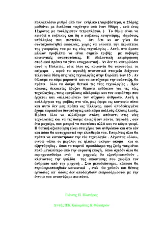 πνιιαπιάζην ξπζκφ απφ ηνλ ελήιηθν (Ώθξηβέζηεξα, ν 25άξεο
καζαίλεη κε δηπιάζηα ηαρχηεηα απφ έλαλ 50άξε , ελψ έλαο
12ρξνλνο κε ηνπιάρηζηνλ ηεηξαπιάζηα. ) Σν ζέκα είλαη λα
πεηζζεί ν ελήιηθνο θαη δε ν ελήιηθνο πελεληάξεο δεκφζηνο
ππάιιεινο πνπ πηζηεχεη, φηη φ,ηη θη αλ γίλεη ζα
ζπληαμηνδνηεζεί αζθαιψο, ρσξίο λα ππνζηεί ηελ πεξηπέηεηα
ηεο γλσξηκίαο ηνπ κε ηηο λέεο ηερλνινγίεο . Ώπηφ, ζην άκεζν
κέιινλ πξνβιέπσ λα είλαη ζεκείν ηξηβήο κε ζνβαξέο
θνηλσληθέο αλαζηαηψζεηο. Δ εζεινληηθή επηκφξθσζε
ζηαδηαθά πξέπεη λα γίλεη ππνρξεσηηθή . Ώλ δελ ην θαηνξζψζεη
απηφ ε Πνιηηεία, ηφηε φινη σο θνηλσλία ζα ππνζηνχκε ηα
επίρεηξα , αθνχ ηα αςεπδή ζηαηηζηηθά ζηνηρεία δείρλνπλ
ηειεπηαία ζέζε ζηηο λέεο ηερλνινγίεο ζηελ Βπξψπε ησλ 15 . Ώλ
ζέινπκε λα πάκε κπξνζηά θαη λα επηηχρνπκε ηελ αλάπηπμε, ζα
πξέπεη φινη λα δνχκε ζεηηθά ηηο λέεο ηερλνινγίεο . Πξηλ
θάπνηεο δεθαεηίεο έβαδαλ ζέκαηα εθζέζεσλ γηα ηηο λέεο
ηερλνινγίεο , ηνπο «κεγάινπο αδειθνχο» θαη ηνλ «εθηάιηε» πνπ
έξρεηαη θαη «αιινηξηψλεη» ηνλ ζχρξνλν άλζξσπν. Ώπηή ε
θαιιηέξγεηα ηεο θνβίαο ζην λέν, καο έθεξε σο θνηλσλία πίζσ
θαη απηφ δελ καο πξέπεη σο Έιιελεο, αθνχ απνδεδεηγκέλα
έρνκε παξαπάλσ δπλαηφηεηεο απφ πάξα πνιινχο άιινπο ιανχο.
Πξέπεη φινη λα αιιάμνπκε ζηάζε απέλαληη ζηηο λέεο
ηερλνινγίεο θαη λα ηηο δνχκε φπσο ήηαλ πάληα. Αειαδή , ζαλ
έλα καραίξη, πνπ κπνξεί λα ζθνηψζεη αιιά θαη λα θφςεη ςσκί.
Δ ζεηηθή αμηνπνίεζε είλαη ζηα ρέξηα ηνπ αλζξψπνπ θαη ζην εάλ
θαη πφζν ζα θαηαρξαζηεί ηελ ειεπζεξία ηνπ. Βπνκέλσο φινη ζα
πξέπεη λα θαηαθηήζνπλ ηελ λέα ηερλνινγία . Λέγνληαο «φινη»,
ελλνψ «φινη νη κεγάινη ζε ειηθία» αθφκα- αθφκα θαη νη
εμεληάξεδεο , φπνπ ην ησξηλφ πξνζδφθηκν ηεο δσήο ηνπο είλαη
πνιχ κεγαιχηεξν απφ ηελ απξηαλή επνρή, φπνπ ζρεδφλ φινη ζα
εθκεραληζζνχκε ελψ νη κεραλέο ζα εμαλζξσπηζζνχλ ,
θιείλνληαο ηελ ςαιίδα ηεο απφζηαζεο πνπ ρσξίδεη ηνλ
άλζξσπν απφ ηελ κεραλή . ΢ην κεζνδηάζηεκα, θάπνηνη ζα
πεξηζσξηνπνηεζνχλ θνηλσληθά , ελψ ζα ραζνχλ θαη ζέζεηο
εξγαζίαο απ΄ φζνπο δελ απνδεηρζνχλ εππξνζάξκνζηνη κε ηελ
έλλνηα πνπ αλαπηχμακε πην πάλσ.
Γηάλλεο Π. Πιαηάξνο
Γ/ληήο ΗΔΚ Καιακάηαο & Φηιηαηξψλ
 