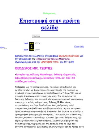 Μαζεκαηηθφο.
Βπηζηξνθή ζηελ πξψηε
ζειίδα
http://home
ΜΑΪ ΜΑΪ ΙΟΥΝ
2
2006 2008 2009
aptures
η 02 - 2 Ματ 08
Close Help
Βιβλιοκπισική σοτ υιλόλογοτ-ςτγγπαυέψρ ΢απάνσοτ Καπγάκοτ για
σην επανέκδοςη σηρ «Ιςσοπίαρ σηρ πόλεψρ Μεςςήνηρ»
(Αναδημοςίετςη από σον «ΕΛΕΤΘΕΡΟ ΣΤΠΟ» σηρ 19/12/99)
ΘΕΟΔΩΡΟ΢ ΜΙΧ. Σ΢ΕΡΠΕ΢
«Ιςσοπία σηρ πόλεψρ Μεςςήνηρ», έκδοςη «Δημοσικήρ
Βιβλιοθήκηρ Μεςςήνηρ», Μεςςήνη 1998, ςς. 189+60
ςελίδερ με εικόνερ.
Ππόκεισαι για ση δεύσεπη έκδοςη, ποτ είναι επητξημένη και
εμπλοτσιςμένη με υψσογπαυικέρ κασαγπαυέρ σηρ πόλεψρ, με
αναυοπά ςση μεσαπολεμική πεπίοδο(δεκαεσία ‘50 και ‘60) και με
πίνακερ δημάπφψν, επαγγελμασιών κ.λπ. Σην επιμέλεια σηρ
δεύσεπηρ έκδοςηρ, ποτ ςτνιςσά κόςμημα για ση ςεμνή μεςςηνιακή
πόλη, έφει ο καλόρ μαθημασικόρ, Γιάννηρ Π. Πλασάπορ,
ανσιππόεδπορ σοτ Δημ. ΢τμβοτλίοτ, έναρ άνθπψπορ πολύ
ςσοφαςσικόρ και βαθύσασα πποβλημασιςμένορ. Αρ μοτ επισπαπεί
όμψρ να εκυπάςψ μια ςοβαπή διαυψνία: δεν έππεπε να αλλάξει η
οπθογπαυική υτςιογνψμία σοτ έπγοτ. Σο γεγονόρ όσι ο Θεοδ. Μιφ.
Σςεππέρ έγπαυε -και οπθώρ- είνε (και όφι είναι) δείφνει πψρ είφε
εδπαίερ οπθογπαυικέρ πεποιθήςειρ. ΢τνεπώρ η αυαίπεςη σηρ
πεπιςπψμένηρ, σηρ χιλήρ και σηρ δαςείαρ από σο έπγο σοτ
ςτνιςσά ατθαιπεςία. Ετελπιςσώ όσι ςε σπίση έκδοςη σο λάθορ ατσό
 