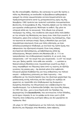 δεν θα επαναληυθεί. Εξάλλοτ, δεν κασανοώ σο γιασί θα ππέπει η
πόλη σηρ Μεςςήνηρ να ακολοτθεί ση βεπτβάκεια οπθογπαυική
γπαμμή σην οποία νομιμοποίηςαν ανσιςτνσαγμασικόσασα και
ππαξικοπημασικόσασα κασά σιρ μεσαμεςονύκσιερ ώπερ σηρ ΙΙηρ
Νοεμβπίοτ 1982 σπιάνσα (ναι σπιάνσα!) ντςσαλέοι πνετμασοκσόνοι
βοτλετσέρ. Ο ςτγγπαυέαρ Θ. Μιφ. Σςεππέρ άυηςε για σην πόλη σοτ
μια επγαςία τποδειγμασική. Μελέσηςε σο καθεσί. Όφι μόνο σα
ιςσοπικά αλλά και σα κοινψνικά. ‘Εσςι έδψςε ένα ιςσοπικό
πανόπαμα σηρ πόληρ, ποτ ςτνδέεσαι όςο καμιά άλλη πολύ βαθιά
με σην ιςσοπία σηρ Μεςςηνίαρ και όμψρ είναι σόςο λίγο γνψςσή. Η
Καλαμάσα, φάπη ςσην ετλογία σηρ Παναγίαρ σηρ Καλομάσαρ, πήπε
σα ππψσεία ςε νεόσεπη εποφή. Όμψρ η Μεςςήνη έφει μια ζψή
πεπιςςόσεπο εςψσεπική. Είναι μια πόλη ενδοσεπήρ, με έναν
αλληλογιγνψςκόμενο πληθτςμό, με ένα δικό σηρ σπόπο ζψήρ ποτ
αυομοιώνει σην εξψσεπική επιπποή. Είναι έναρ κόςμορ
ςτνσηπησικά εξελιςςόμενορ, μεσαβαλλόμενορ αλλά όφι
αλλοιούμενορ. Μποπεί κάποσε ςση Μεςςήνη (βλ. ς. 111) να
σπαγοτδούςαν σην επιθεψπηςιακή παπλάσα «Ε, πε γτνή, πώρ
κοκοπεύεςαι / απ’ σον καιπό ποτ μοτ κοτπεύεςαι / κι απ’ σον καιπό
ποτ μοτ ‘βαλερ χαλίδι Ι ςσο κάθε ςοτ κοσςίδι. . . », ψςσόςο οι
Νηςιώσιςςερ(η Μεςςήνη είναι πεπιςςόσεπο γνψςσή ψρ Νηςί —
ίςψρ παπαυθοπά σοτ Πάμιςορ) ήςαν από σιρ ππώσερ ςε εξέλιξη
γτναίκερ σηρ φώπαρ μαρ— όφι υτςικά μόνο ςσην εμυάνιςη.
Ειλικπινά φάπηκα διαβάζονσαρ για σοτρ ανθπώποτρ σοτ παλιού
καιπού —ανθπώποτρ φσεςινούρ μα σόςο σψπινούρ— ποτ
καθόπιςαν με σην ποικίλη δπάςη σοτρ σον ιδιαίσεπο φαπακσήπα σηρ
μεςςηνιακήρ ατσήρ πολισείαρ και δεν νομίζψ όσι κεπδίζει ςε
απφονσιά, αν πποςσεθεί ςσο πληθτςμιακό σηρ δτναμικό ο
΢ψκπάσηρ Κόκκαληρ σοτ Ολτμπιακού και η Δάυνη ΢ημίση σοτ
ππψθτποτπγού. Για ση δεςποινίδα ΢κλήβα, ποτ έγινε Μιρ Κόςμορ
σο 1997, δεν λέψ , μια κι έγινε δεφσή από σον Ππόεδπο σηρ
Δημοκπασίαρ! ΢σο ΢οτςοτδιςσάν, ποτ ανσιποιείσαι σίσλον Ελλάδορ,
ατσά έφοτν πέπαςη. Κι αν σα γπάυψ ατσά είναι γιασί ο Θ.Μ.
Σςεππέρ ήσαν άνθπψπορ ατςσηπού ήθοτρ και δεν φαπιζόσαν ςε
ππόςψπα. Ιδού:
«Οι μέφπι σο 1875 αςφολούμενοι με σην πολισική, ποτ βγήκαν
βοτλετσέρ και δήμαπφοι ςσην Μεςςήνη, ήςαν αυανείρ
 