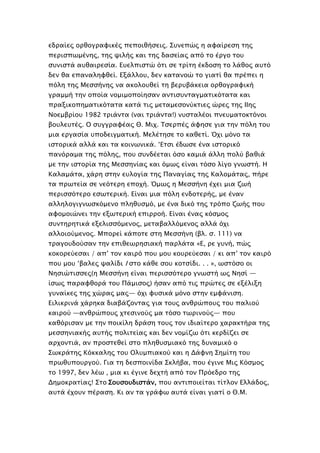 εδπαίερ οπθογπαυικέρ πεποιθήςειρ. ΢τνεπώρ η αυαίπεςη σηρ
πεπιςπψμένηρ, σηρ χιλήρ και σηρ δαςείαρ από σο έπγο σοτ
ςτνιςσά ατθαιπεςία. Ετελπιςσώ όσι ςε σπίση έκδοςη σο λάθορ ατσό
δεν θα επαναληυθεί. Εξάλλοτ, δεν κασανοώ σο γιασί θα ππέπει η
πόλη σηρ Μεςςήνηρ να ακολοτθεί ση βεπτβάκεια οπθογπαυική
γπαμμή σην οποία νομιμοποίηςαν ανσιςτνσαγμασικόσασα και
ππαξικοπημασικόσασα κασά σιρ μεσαμεςονύκσιερ ώπερ σηρ ΙΙηρ
Νοεμβπίοτ 1982 σπιάνσα (ναι σπιάνσα!) ντςσαλέοι πνετμασοκσόνοι
βοτλετσέρ. Ο ςτγγπαυέαρ Θ. Μιφ. Σςεππέρ άυηςε για σην πόλη σοτ
μια επγαςία τποδειγμασική. Μελέσηςε σο καθεσί. Όφι μόνο σα
ιςσοπικά αλλά και σα κοινψνικά. ‘Εσςι έδψςε ένα ιςσοπικό
πανόπαμα σηρ πόληρ, ποτ ςτνδέεσαι όςο καμιά άλλη πολύ βαθιά
με σην ιςσοπία σηρ Μεςςηνίαρ και όμψρ είναι σόςο λίγο γνψςσή. Η
Καλαμάσα, φάπη ςσην ετλογία σηρ Παναγίαρ σηρ Καλομάσαρ, πήπε
σα ππψσεία ςε νεόσεπη εποφή. Όμψρ η Μεςςήνη έφει μια ζψή
πεπιςςόσεπο εςψσεπική. Είναι μια πόλη ενδοσεπήρ, με έναν
αλληλογιγνψςκόμενο πληθτςμό, με ένα δικό σηρ σπόπο ζψήρ ποτ
αυομοιώνει σην εξψσεπική επιπποή. Είναι έναρ κόςμορ
ςτνσηπησικά εξελιςςόμενορ, μεσαβαλλόμενορ αλλά όφι
αλλοιούμενορ. Μποπεί κάποσε ςση Μεςςήνη (βλ. ς. 111) να
σπαγοτδούςαν σην επιθεψπηςιακή παπλάσα «Ε, πε γτνή, πώρ
κοκοπεύεςαι / απ’ σον καιπό ποτ μοτ κοτπεύεςαι / κι απ’ σον καιπό
ποτ μοτ ‘βαλερ χαλίδι Ι ςσο κάθε ςοτ κοσςίδι. . . », ψςσόςο οι
Νηςιώσιςςερ(η Μεςςήνη είναι πεπιςςόσεπο γνψςσή ψρ Νηςί —
ίςψρ παπαυθοπά σοτ Πάμιςορ) ήςαν από σιρ ππώσερ ςε εξέλιξη
γτναίκερ σηρ φώπαρ μαρ— όφι υτςικά μόνο ςσην εμυάνιςη.
Ειλικπινά φάπηκα διαβάζονσαρ για σοτρ ανθπώποτρ σοτ παλιού
καιπού —ανθπώποτρ φσεςινούρ μα σόςο σψπινούρ— ποτ
καθόπιςαν με σην ποικίλη δπάςη σοτρ σον ιδιαίσεπο φαπακσήπα σηρ
μεςςηνιακήρ ατσήρ πολισείαρ και δεν νομίζψ όσι κεπδίζει ςε
απφονσιά, αν πποςσεθεί ςσο πληθτςμιακό σηρ δτναμικό ο
΢ψκπάσηρ Κόκκαληρ σοτ Ολτμπιακού και η Δάυνη ΢ημίση σοτ
ππψθτποτπγού. Για ση δεςποινίδα ΢κλήβα, ποτ έγινε Μιρ Κόςμορ
σο 1997, δεν λέψ , μια κι έγινε δεφσή από σον Ππόεδπο σηρ
Δημοκπασίαρ! ΢σο ΢οτςοτδιςσάν, ποτ ανσιποιείσαι σίσλον Ελλάδορ,
ατσά έφοτν πέπαςη. Κι αν σα γπάυψ ατσά είναι γιασί ο Θ.Μ.
 