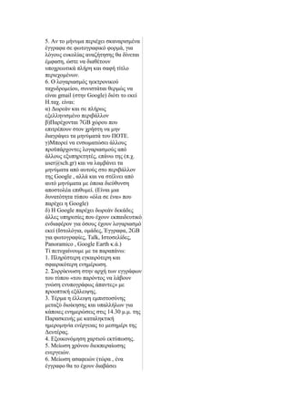 5. Αλ ην κήλπκα πεξηέρεη ζθαλαξηζκέλα
έγγξαθα ζε θσηνγξαθηθφ θνξκά, γηα
ιφγνπο επθνιίαο αλαδήηεζεο ζα δίλεηαη
έκθαζε, ψζηε λα δηαζέηνπλ
ππνρξεσηηθά πιήξε θαη ζαθή ηίηιν
πεξηερνκέλσλ.
6. Ο ινγαξηαζκφο εεθηξνληθνχ
ηαρπδξνκείνπ, ζπληζηάηαη ζεξκψο λα
είλαη gmail (ζηελ Google) δηφηη ην εθεί
Ζ.ηαρ. είλαη:
α) Γσξεάλ θαη ζε πιήξσο
εμειιεληζκέλν πεξηβάιινλ
β)Παξέρνληαη 7GB ρψξνπ πνπ
επηηξέπνπλ ζηνλ ρξήζηε λα κελ
δηαγξάςεη ηα κελχκαηά ηνπ ΠΟΣΔ.
γ)Μπνξεί λα ελζσκαηψζεη άιινπο
πξνυπάξρνληεο ινγαξηαζκνχο απφ
άιινπο εμππεξεηεηέο, επάλσ ηεο (π.ρ.
user@sch.gr) θαη λα ιακβάλεη ηα
κελχκαηα απφ απηνχο ζην πεξηβάιινλ
ηεο Google , αιιά θαη λα ζηέιλεη απφ
απηφ κελχκαηα κε φπνηα δηεχζπλζε
απνζηνιέα επηζπκεί. (Δίλαη κηα
δπλαηφηεηα ηχπνπ «φια ζε έλα» πνπ
παξέρεη ε Google)
δ) Ζ Google παξέρεη δσξεάλ δεθάδεο
άιιεο ππεξεζίεο πνπ έρνπλ εθπαηδεπηηθφ
ελδηαθέξνλ γηα φζνπο έρνπλ ινγαξηαζκφ
εθεί (Ηζηνιφγηα, νκάδεο, Έγγξαθα, 2GB
γηα θσηνγξαθίεο, Talk, Ηζηνζειίδεο,
Panoramico , Google Earth θ.ά.)
Σί πεηπραίλνπκε κε ηα παξαπάλσ:
1. Πιεξέζηεξε εγθαηξφηεξε θαη
ζθαηξηθφηεξε ελεκέξσζε.
2. ΢πξξίθλσζε ζηελ αξρή ησλ εγγξάθσλ
ηνπ ηχπνπ «ηνπ παξφληνο λα ιάβνπλ
γλψζε ελππνγξάθσο άπαληεο» κε
πξννπηηθή εμάιεηςεο.
3. Σέξκα ε έιιεηςε εκπηζηνζχλεο
κεηαμχ δηνίθεζεο θαη ππαιιήισλ γηα
θάπνηεο ελεκεξψζεηο ζηηο 14.30 κ.κ. ηεο
Παξαζθεπήο κε θαηαιεθηηθή
εκεξνκελία ελέξγεηαο ην κεζεκέξη ηεο
Γεπηέξαο.
4. Δμνηθνλφκεζε ραξηηνχ εθηχπσζεο.
5. Μείσζε ρξφλνπ δηεθπεξαίσζεο
ελεξγεηψλ.
6. Μείσζε αζαθεηψλ (ηψξα , έλα
έγγξαθν ζα ην έρνπλ δηαβάζεη
 