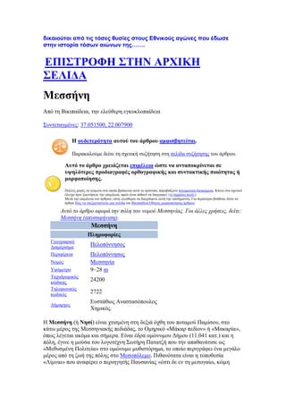 δηθαηνύηαη από ηηο ηόζεο ζπζίεο ζηνπο Δζληθνύο αγώλεο πνπ έδσζε
ζηελ ηζηνξία ηόζσλ αηώλσλ ηεο…….
ΒΠΕ΢ΣΡΟΦΔ ΢ΣΔΝ ΏΡΥΕΚΔ
΢ΒΛΕΑΏ
Μεζζήλε
Απφ ηε Βηθηπαίδεηα, ηελ ειεχζεξε εγθπθινπαίδεηα
΢πληεηαγκέλεο: 37.051500, 22.007900
Δ νπδεηεξφηεηα απηνχ ηνπ άξζξνπ ακθηζβεηείηαη.
Παξαθαινχκε δείηε ηε ζρεηηθή ζπδήηεζε ζηε ζειίδα ζπδήηεζεο ηνπ άξζξνπ.
Ώπηφ ην άξζξν ρξεηάδεηαη επηκέιεηα ψζηε λα αληαπνθξίλεηαη ζε
πςειφηεξεο πξνδηαγξαθέο νξζνγξαθηθήο θαη ζπληαθηηθήο πνηφηεηαο ή
κνξθνπνίεζεο.
Πνιιέο θνξέο ηα θείκελα ζηα νπνία βξίζθεηαη απηφ ην πξφηππν, παξαβηάδνπλ πλεπκαηηθά δηθαηψκαηα. Κάληε έλα ζρεηηθφ
έιεγρν πξηλ μεθηλήζεηε ηελ επηκέιεηα, αθνχ είλαη πηζαλφ λα δηαγξαθεί. (ηη ζεκαίλεη απηφ;)
Μεηά ηελ επηκέιεηα ηνπ άξζξνπ, είζηε ειεχζεξνη λα δηαγξάςεηε απηή ηελ επηζήκαλζε. Γηα πεξαηηέξσ βνήζεηα, δείηε ηα
άξζξα Πψο λα επεμεξγαζηείηε κηα ζειίδα θαη Βηθηπαίδεηα:Οδεγφο κνξθνπνίεζεο άξζξσλ.
Αςηό ηο άπθπο αθοπά ηην πόλη ηος νομού Μεζζηνίαρ. Για άλλερ σπήζειρ, δείηε:
Μεζζήνη (αποζαθήνιζη).
Μεζζήλε
Πιεξνθνξίεο
Γεσγξαθηθφ
Γηακέξηζκα
Πεινπφλλεζνο
Πεξηθέξεηα Πεινπφλλεζνο
Ννκφο Μεζζελία
Τςφκεηξν 9~28 m
Σαρπδξνκηθφο
θψδηθαο
24200
Σειεθσληθφο
θσδηθφο
2722
Γήκαξρνο
Δπζηάζηνο Αλαζηαζφπνπινο
Υεκηθφο.
Ζ Μεζζήλε (ή Νεζί) είλαη ρηηζκέλε ζηε δεμηά φρζε ηνπ πνηακνχ Πακίζνπ, ζην
θάησ κέξoο ηεο Μεζζεληαθήο πεδηάδαο, ην Οκεξηθφ «Μάθαξ πεδίνλ» ή «Μαθαξία»,
φπσο ιέγεηαη αθφκα θαη ζήκεξα. Δίλαη έδξα νκψλπκνπ Γήκνπ (11.041 θαη.) θαη ε
πφιε, έγηλε ε κνχζα ηνπ ινγνηέρλε ΢σηήξε Παηαηδή πνπ ηελ απαζαλάηηζε σο
«Μεζπζκέλε Πνιηηεία» ζην νκψλπκν κπζηζηφξεκα, ην νπνίν πεξηγξάθεη έλα κεγάιν
κέξνο απφ ηε δσή ηεο πφιεο ζην Μεζνπφιεκν. Πηζαλφηαηα είλαη ε ηνπνζεζία
«Λίκλαη» πνπ αλαθέξεη ν πεξηεγεηήο Παπζαλίαο «έζηη δε ελ ηε κεζνγαίσ, θψκε
 